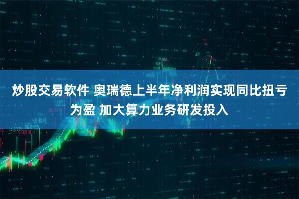 炒股交易软件 奥瑞德上半年净利润实现同比扭亏为盈 加大算力业务研发投入