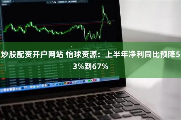 炒股配资开户网站 怡球资源：上半年净利同比预降53%到67%