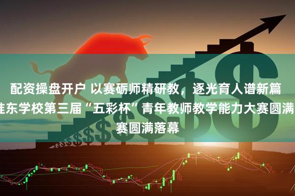 配资操盘开户 以赛砺师精研教，逐光育人谱新篇 ——准东学校第三届“五彩杯”青年教师教学能力大赛圆满落幕