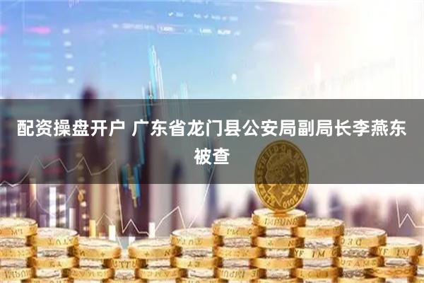 配资操盘开户 广东省龙门县公安局副局长李燕东被查