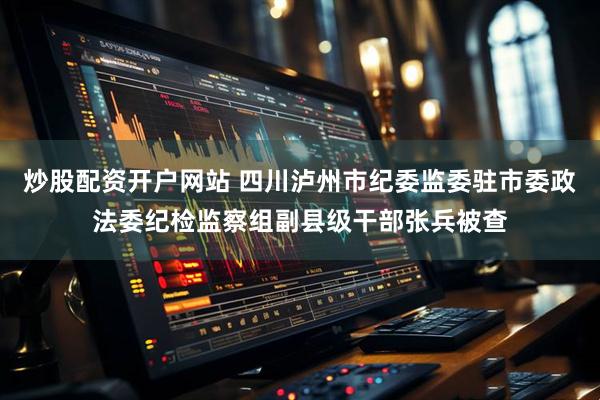 炒股配资开户网站 四川泸州市纪委监委驻市委政法委纪检监察组副县级干部张兵被查
