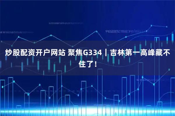 炒股配资开户网站 聚焦G334｜吉林第一高峰藏不住了！