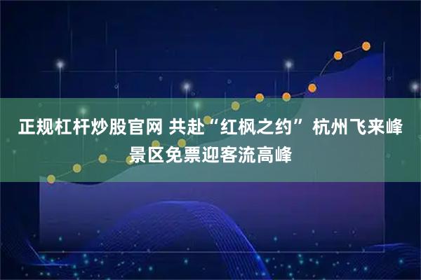 正规杠杆炒股官网 共赴“红枫之约” 杭州飞来峰景区免票迎客流高峰