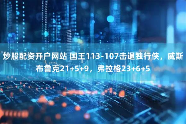 炒股配资开户网站 国王113-107击退独行侠，威斯布鲁克21+5+9，弗拉格23+6+5