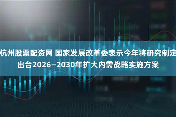 杭州股票配资网 国家发展改革委表示今年将研究制定出台2026—2030年扩大内需战略实施方案