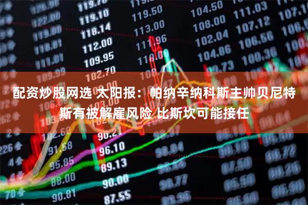 配资炒股网选 太阳报：帕纳辛纳科斯主帅贝尼特斯有被解雇风险 比斯坎可能接任