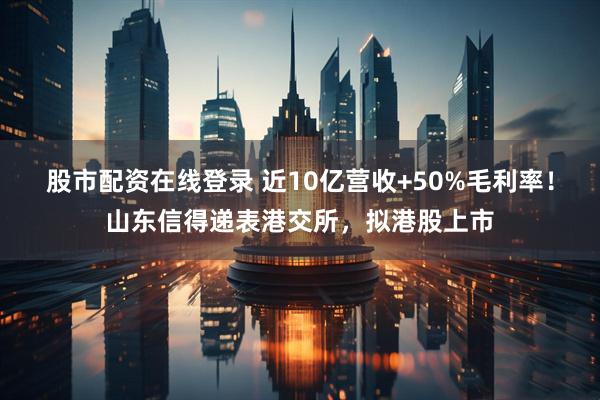 股市配资在线登录 近10亿营收+50%毛利率！山东信得递表港交所，拟港股上市