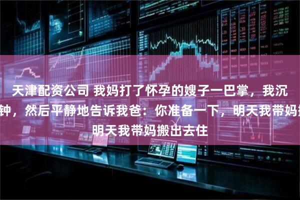 天津配资公司 我妈打了怀孕的嫂子一巴掌，我沉默了3分钟，然后平静地告诉我爸：你准备一下，明天我带妈搬出去住